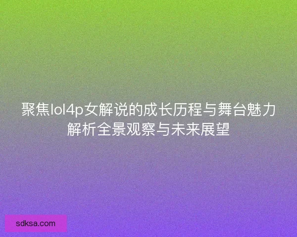 聚焦lol4p女解说的成长历程与舞台魅力解析全景观察与未来展望