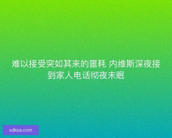 难以接受突如其来的噩耗 内维斯深夜接到家人电话彻夜未眠