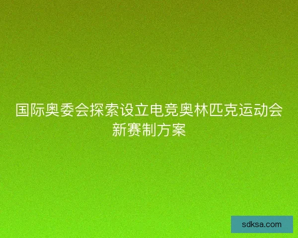 国际奥委会探索设立电竞奥林匹克运动会新赛制方案
