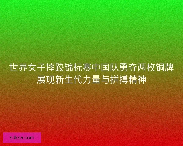 世界女子摔跤锦标赛中国队勇夺两枚铜牌展现新生代力量与拼搏精神
