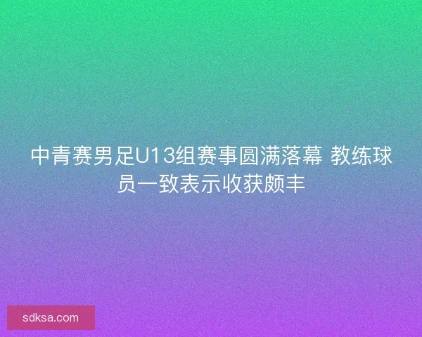 中青赛男足U13组赛事圆满落幕 教练球员一致表示收获颇丰