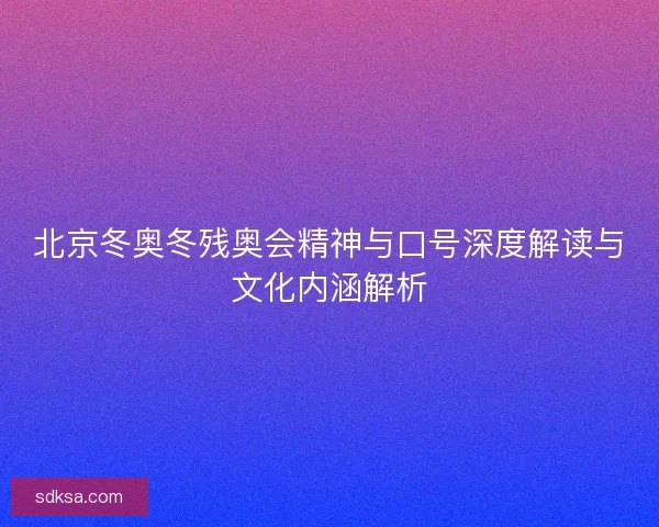 北京冬奥冬残奥会精神与口号深度解读与文化内涵解析