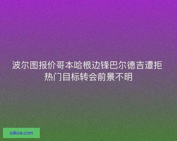 波尔图报价哥本哈根边锋巴尔德吉遭拒 热门目标转会前景不明