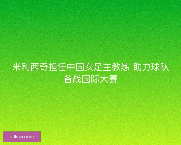 米利西奇担任中国女足主教练 助力球队备战国际大赛