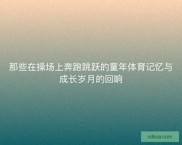 那些在操场上奔跑跳跃的童年体育记忆与成长岁月的回响
