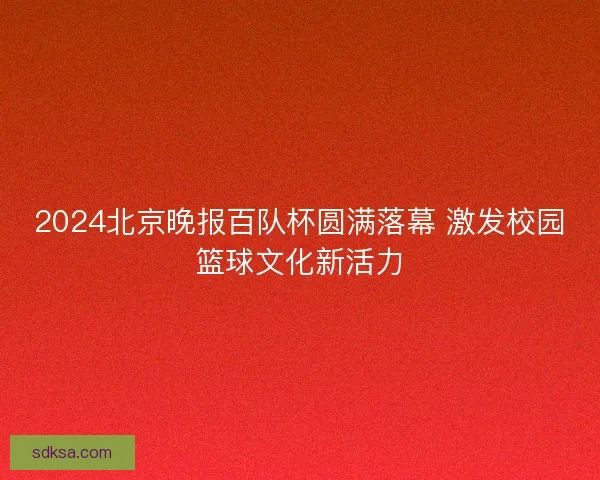 2024北京晚报百队杯圆满落幕 激发校园篮球文化新活力